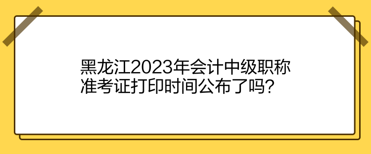 黑龍江2023年會(huì)計(jì)中級職稱準(zhǔn)考證打印時(shí)間公布了嗎？