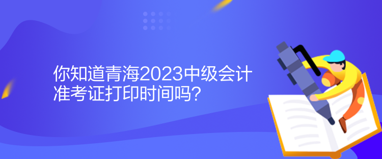 你知道青海2023中級會計準考證打印時間嗎？