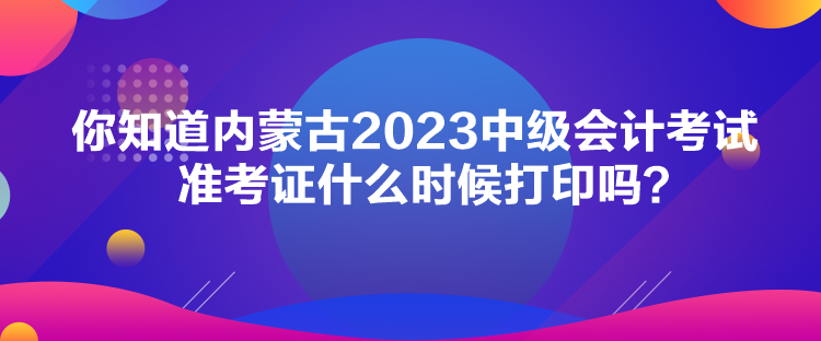 你知道內蒙古2023中級會計考試準考證什么時候打印嗎？