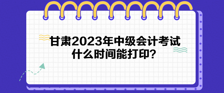 甘肅2023年中級會計考試什么時間能打印？