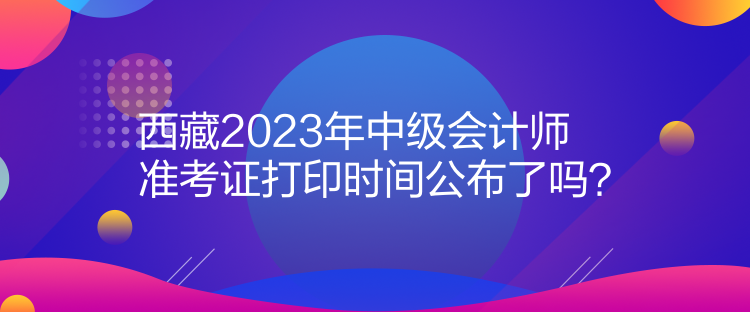 西藏2023年中級會計師準考證打印時間公布了嗎？