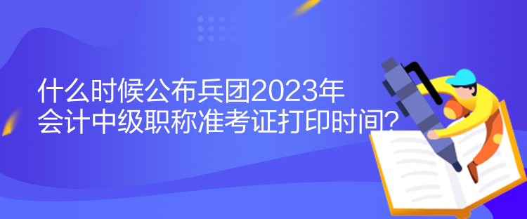 什么時候公布兵團2023年會計中級職稱準考證打印時間？