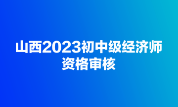 山西2023初中級經濟師資格審核