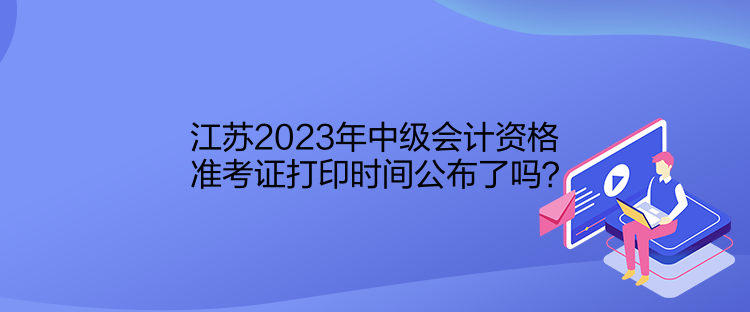 江蘇2023年中級會計資格準考證打印時間公布了嗎？
