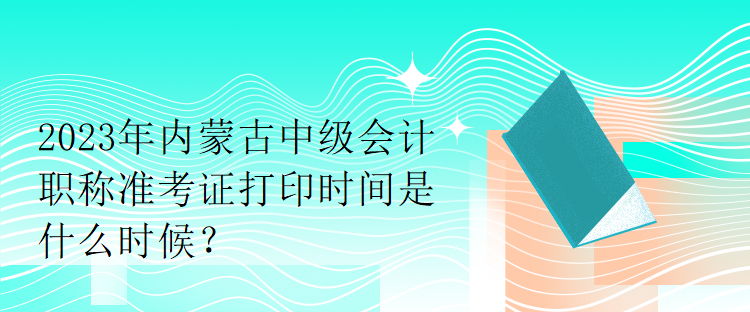 2023年內蒙古中級會計職稱準考證打印時間是什么時候？
