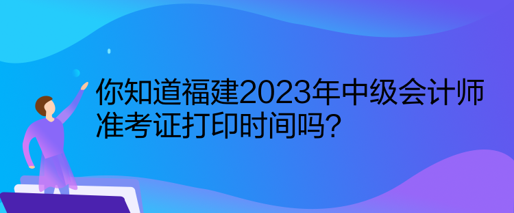 你知道福建2023年中級會計師準考證打印時間嗎？
