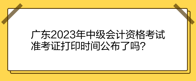 廣東2023年中級會計資格考試準考證打印時間公布了嗎？
