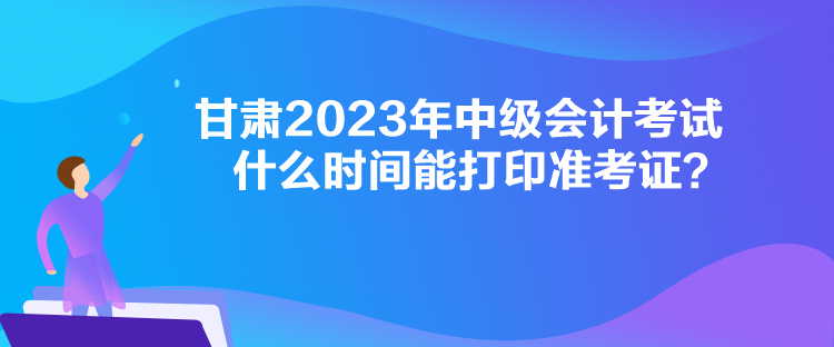 甘肅2023年中級會計考試什么時間能打印準考證？