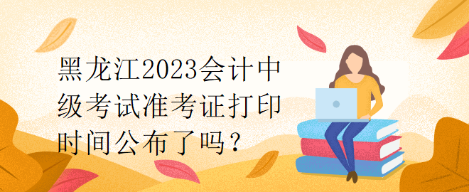 黑龍江2023會計中級考試準考證打印時間公布了嗎？