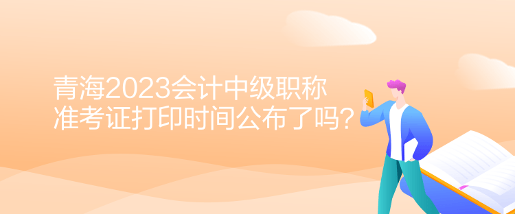 青海2023會計中級職稱準考證打印時間公布了嗎？