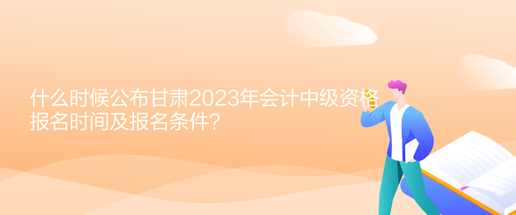 什么時候公布甘肅2023年會計中級資格報名時間及報名條件？