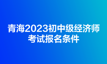 青海2023初中級經濟師考試報名條件