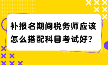 補報名期間稅務師應該怎么搭配科目考試好？