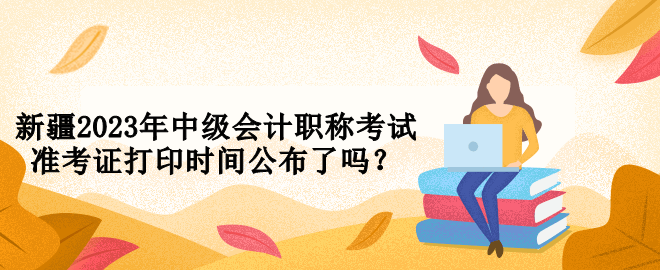 新疆2023年中級會計職稱考試準考證打印時間公布了嗎？