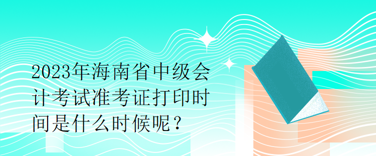 2023年海南省中級會計(jì)考試準(zhǔn)考證打印時(shí)間是什么時(shí)候呢？