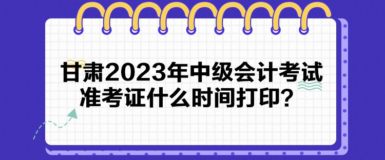 甘肅2023年中級(jí)會(huì)計(jì)考試準(zhǔn)考證什么時(shí)間打印？