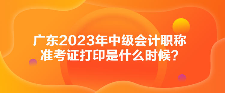 廣東2023年中級會計職稱準(zhǔn)考證打印是什么時候？