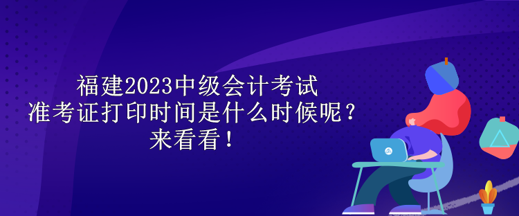 福建2023中級會計考試準考證打印時間是什么時候呢？來看看！