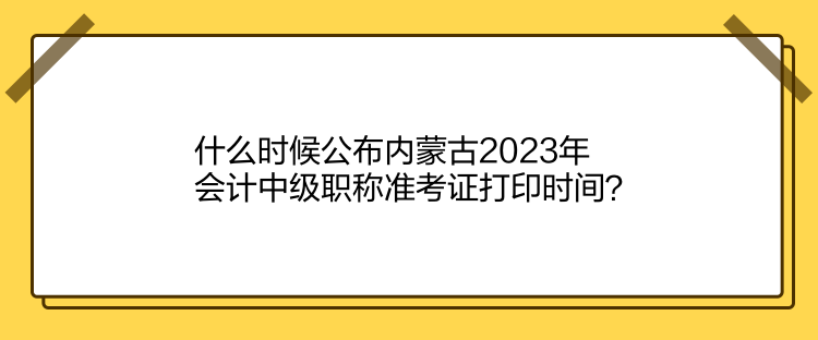 什么時候公布內蒙古2023年會計中級職稱準考證打印時間？
