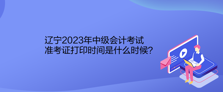 遼寧2023年中級會計考試準(zhǔn)考證打印時間是什么時候？