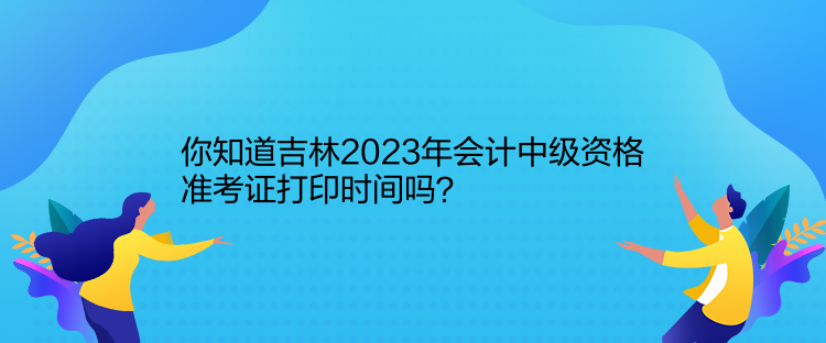 你知道吉林2023年會計中級資格準考證打印時間嗎？