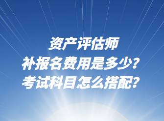 資產評估師補報名費用是多少？考試科目怎么搭配？