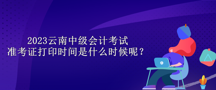 2023云南中級(jí)會(huì)計(jì)考試準(zhǔn)考證打印時(shí)間是什么時(shí)候呢？