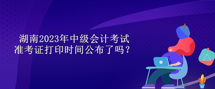 湖南2023年中級會計考試準考證打印時間公布了嗎？