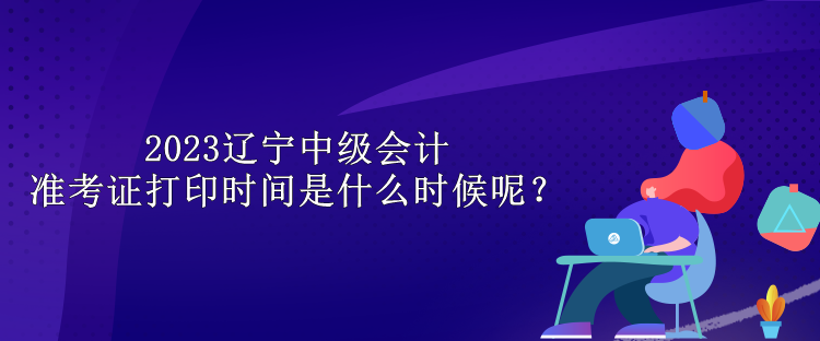 2023遼寧中級會計準考證打印時間是什么時候呢？