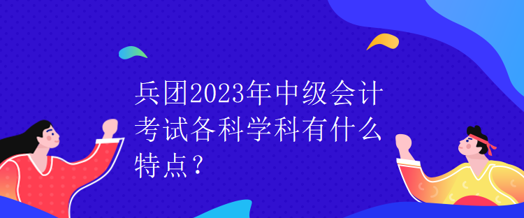兵團2023年中級會計考試各科學科有什么特點？