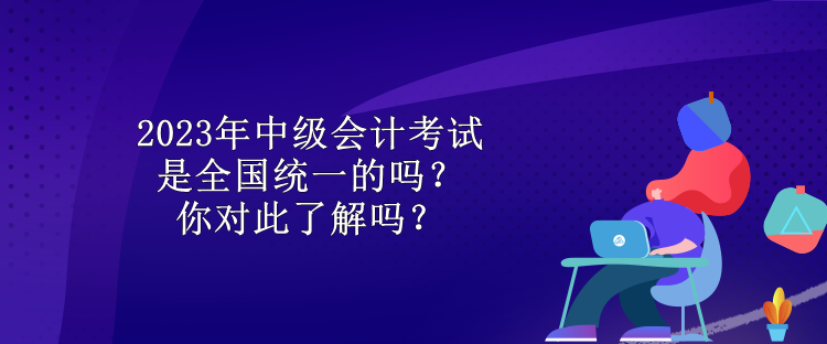 2023年中級會計考試是全國統一的嗎？你對此了解嗎？