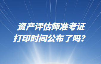 資產(chǎn)評(píng)估師準(zhǔn)考證打印時(shí)間公布了嗎？