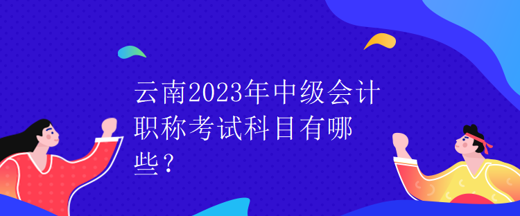 云南2023年中級(jí)會(huì)計(jì)職稱考試科目有哪些？