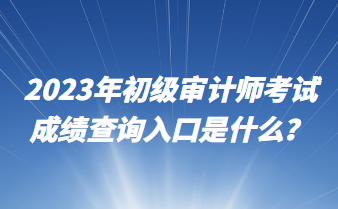 2023年初級審計師考試成績查詢入口是什么？