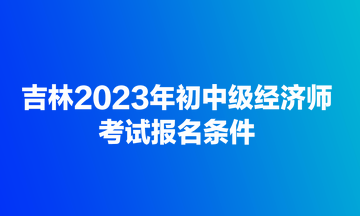 吉林2023年初中級經濟師考試報名條件