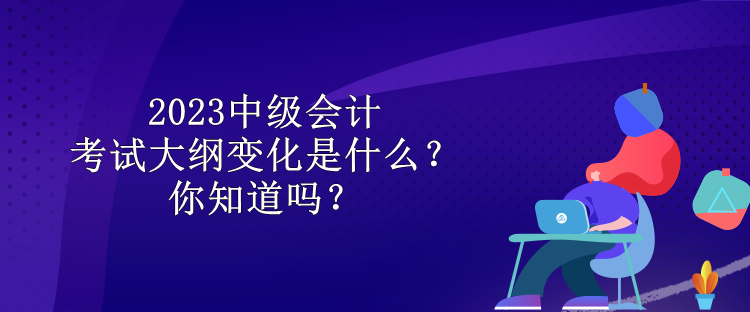 2023中級會計考試大綱變化是什么？你知道嗎？