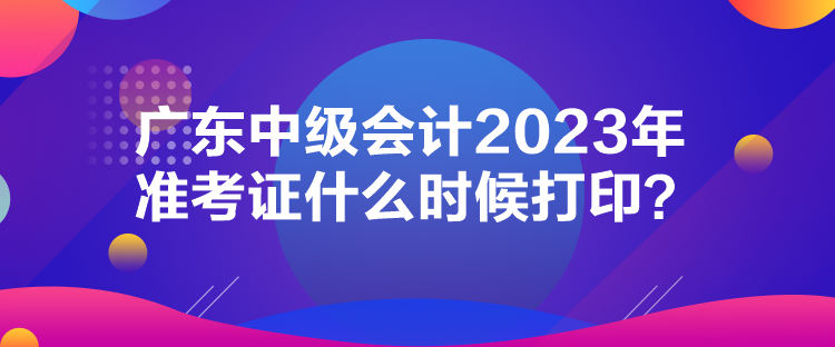 廣東中級會計2023年準考證什么時候打印？