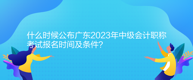 什么時候公布廣東2023年中級會計職稱考試報名時間及條件？