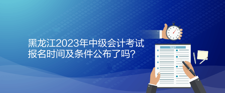 黑龍江2023年中級會計考試報名時間及條件公布了嗎？