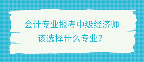 會(huì)計(jì)專(zhuān)業(yè)報(bào)考中級(jí)經(jīng)濟(jì)師，該選擇什么專(zhuān)業(yè)？