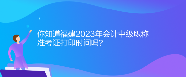 你知道福建2023年會計中級職稱準考證打印時間嗎？