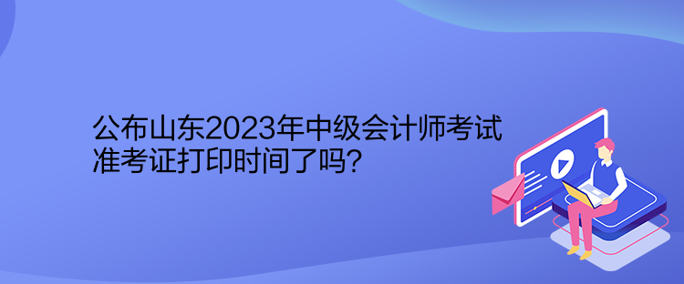 公布山東2023年中級會計師考試準考證打印時間了嗎？