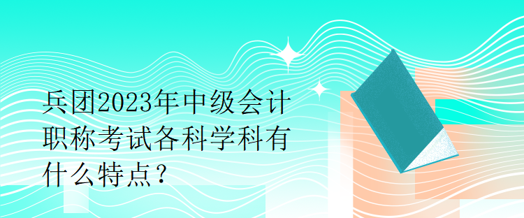 兵團(tuán)2023年中級會計職稱考試各科學(xué)科有什么特點(diǎn)？