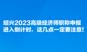 紹興2023高級經濟師職稱申報進入倒計時，這幾點一定要注意！