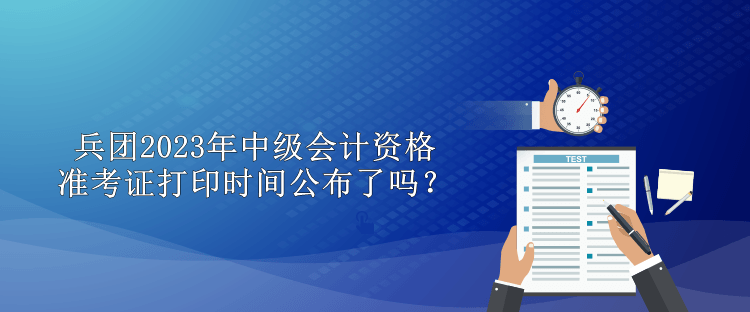 兵團2023年中級會計資格準考證打印時間公布了嗎？