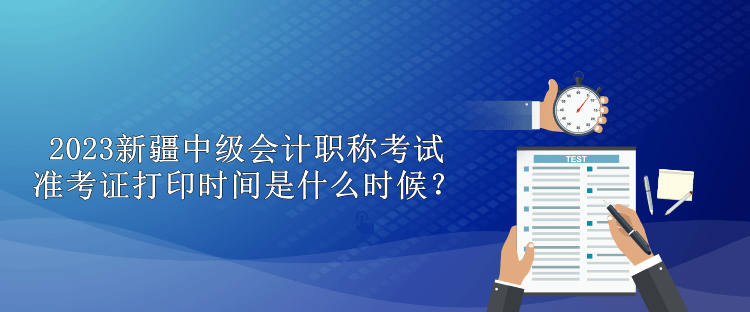 2023新疆中級會計職稱考試準考證打印時間是什么時候？