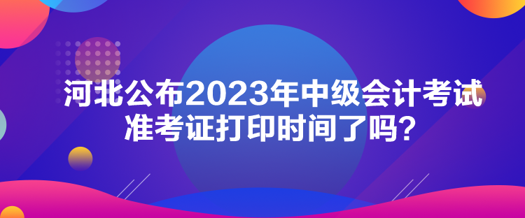 河北公布2023年中級會計考試準考證打印時間了嗎？