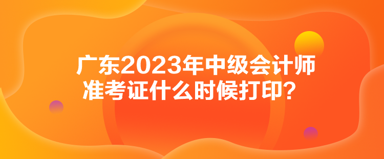 廣東2023年中級(jí)會(huì)計(jì)師準(zhǔn)考證什么時(shí)候打印？