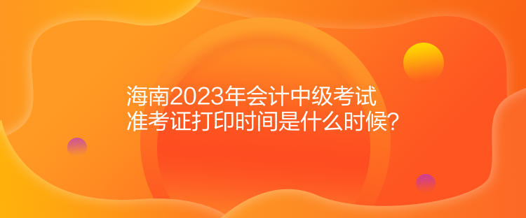 海南2023年會計中級考試準考證打印時間是什么時候？