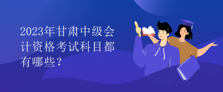 2023年甘肅中級(jí)會(huì)計(jì)資格考試科目都有哪些？